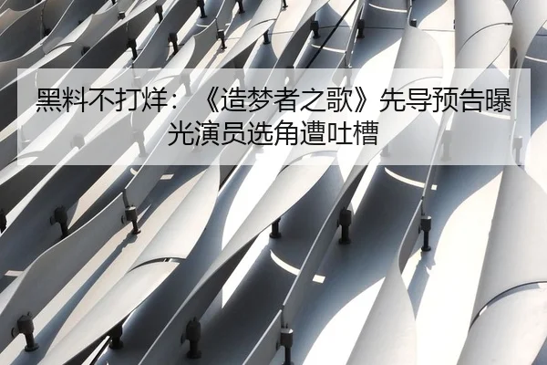 黑料不打烊：《造梦者之歌》先导预告曝光演员选角遭吐槽